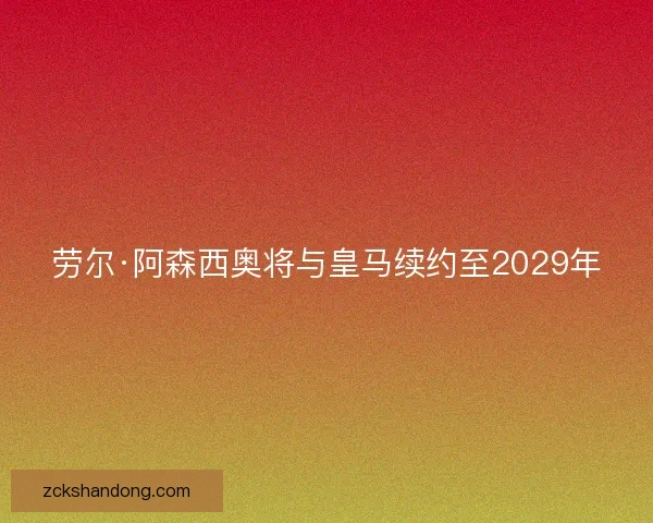 劳尔·阿森西奥将与皇马续约至2029年