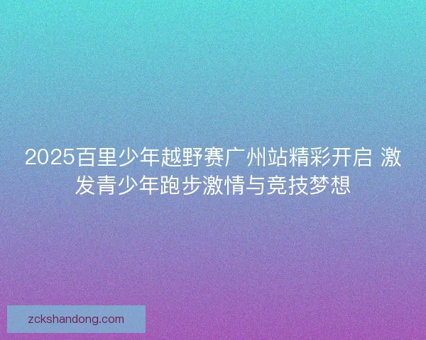 2025百里少年越野赛广州站精彩开启 激发青少年跑步激情与竞技梦想