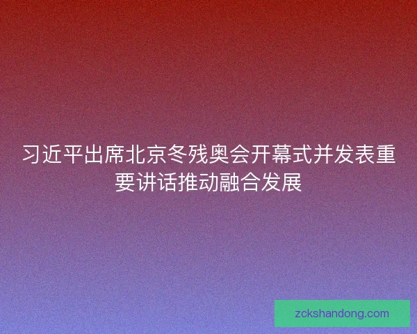 习近平出席北京冬残奥会开幕式并发表重要讲话推动融合发展