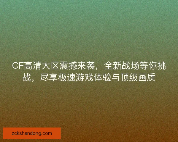 CF高清大区震撼来袭，全新战场等你挑战，尽享极速游戏体验与顶级画质