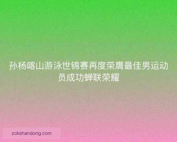孙杨喀山游泳世锦赛再度荣膺最佳男运动员成功蝉联荣耀