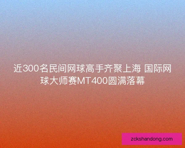 近300名民间网球高手齐聚上海 国际网球大师赛MT400圆满落幕