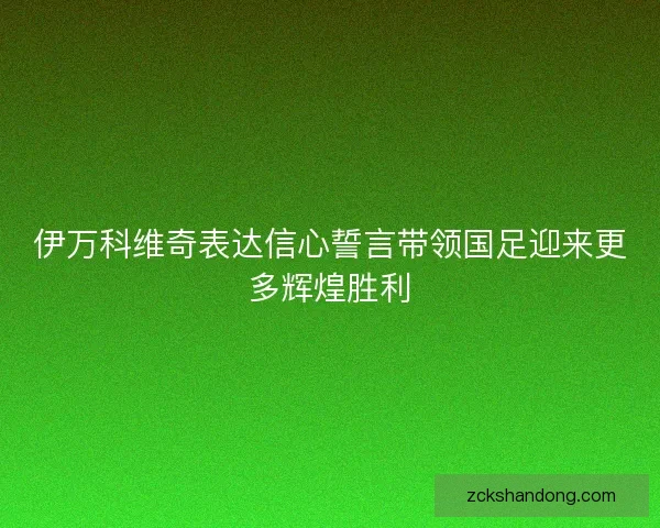 伊万科维奇表达信心誓言带领国足迎来更多辉煌胜利