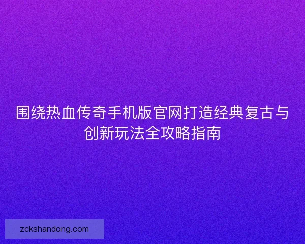 围绕热血传奇手机版官网打造经典复古与创新玩法全攻略指南
