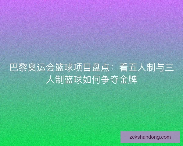巴黎奥运会篮球项目盘点：看五人制与三人制篮球如何争夺金牌