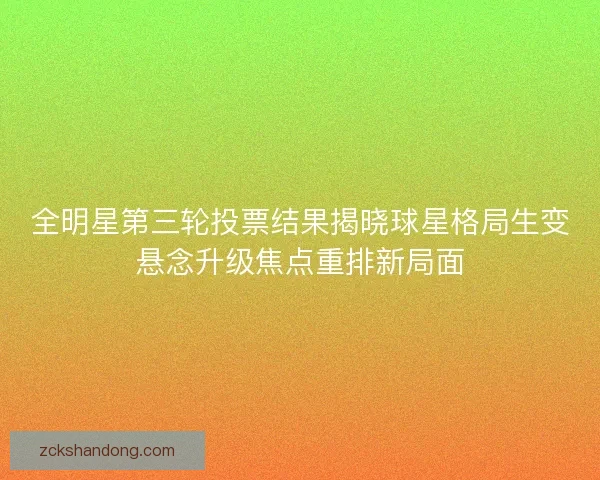 全明星第三轮投票结果揭晓球星格局生变悬念升级焦点重排新局面