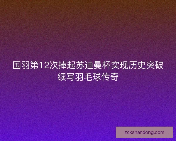 国羽第12次捧起苏迪曼杯实现历史突破续写羽毛球传奇